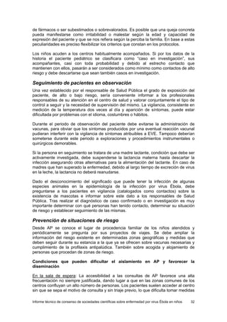 Informe técnico de consenso de sociedades científicas sobre enfermedad por virus Ébola en niños 32 
de fármacos o ser subestimados o sobrevalorados. Es posible que una queja concreta pueda manifestarse como irritabilidad o malestar según la edad y capacidad de expresión del paciente y que se nos refiera según la perciba la familia. En base a estas peculiaridades es preciso flexibilizar los criterios que constan en los protocolos. 
Los niños acuden a los centros habitualmente acompañados. Si por los datos de la historia el paciente pediátrico se clasificara como “caso en investigación”, sus acompañantes, casi con toda probabilidad y debido al estrecho contacto que mantienen con ellos, pasarán a ser considerados como mínimo como contactos de alto riesgo y debe descartarse que sean también casos en investigación. 
Seguimiento de pacientes en observación 
Una vez establecido por el responsable de Salud Pública el grado de exposición del paciente, de alto o bajo riesgo, sería conveniente informar a los profesionales responsables de su atención en el centro de salud y valorar conjuntamente el tipo de control a seguir y la necesidad de supervisión del mismo. La vigilancia, consistente en medición de la temperatura dos veces al día y aparición de síntomas, puede estar dificultada por problemas con el idioma, costumbres o hábitos. 
Durante el periodo de observación del paciente debe evitarse la administración de vacunas, para obviar que los síntomas producidos por una eventual reacción vacunal pudieran interferir con la vigilancia de síntomas atribuibles a EVE. Tampoco deberían someterse durante este periodo a exploraciones y procedimientos instrumentales o quirúrgicos demorables. 
Si la persona en seguimiento se tratara de una madre lactante, condición que debe ser activamente investigada, debe suspenderse la lactancia materna hasta descartar la infección asegurando otras alternativas para la alimentación del lactante. En caso de madres que han superado la enfermedad, debido al largo tiempo de excreción de virus en la leche, la lactancia no deberá reanudarse. 
Dado el desconocimiento del significado que puede tener la infección de algunas especies animales en la epidemiología de la infección por virus Ébola, debe preguntarse a los pacientes en vigilancia (catalogados como contactos) sobre la existencia de mascotas e informar sobre este dato a los responsables de Salud Pública. Tras realizar el diagnóstico de caso confirmado o en investigación es muy importante determinar con qué personas han tenido contacto, determinar su situación de riesgo y establecer seguimiento de las mismas. 
Prevención de situaciones de riesgo 
Desde AP se conoce el lugar de procedencia familiar de los niños atendidos y periódicamente se pregunta por sus proyectos de viajes. Se debe ampliar la información del riesgo existente en determinadas zonas geográficas y medidas que deben seguir durante su estancia a la que ya se ofrecen sobre vacunas necesarias y cumplimiento de la profilaxis antipalúdica. También sobre acogida y alojamiento de personas que procedan de zonas de riesgo. 
Condiciones que pueden dificultar el aislamiento en AP y favorecer la diseminación 
En la sala de espera: La accesibilidad a las consultas de AP favorece una alta frecuentación no siempre justificada, dando lugar a que en las zonas comunes de los centros confluyan un alto número de personas. Los pacientes suelen acceder al centro sin que se sepa el motivo de consulta y sin triaje previo, lo que dificulta tomar medidas  