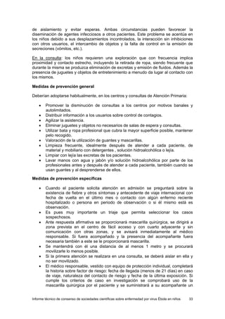 Informe técnico de consenso de sociedades científicas sobre enfermedad por virus Ébola en niños 33 
de aislamiento y evitar esperas. Ambas circunstancias pueden favorecer la diseminación de agentes infecciosos a otros pacientes. Este problema se acentúa en los niños debido a sus desplazamientos incontrolados, la interacción sin inhibiciones con otros usuarios, el intercambio de objetos y la falta de control en la emisión de secreciones (vómitos, etc.). 
En la consulta: los niños requieren una exploración que con frecuencia implica proximidad y contacto estrecho, incluyendo la retirada de ropa, siendo frecuente que durante la misma se produzca eliminación de excretas y emisión de fluidos. Además la presencia de juguetes y objetos de entretenimiento a menudo da lugar al contacto con los mismos. 
Medidas de prevención general 
Deberían adoptarse habitualmente, en los centros y consultas de Atención Primaria: 
• Promover la disminución de consultas a los centros por motivos banales y autolimitados. 
• Distribuir información a los usuarios sobre control de contagios. 
• Agilizar la asistencia. 
• Eliminar juguetes y objetos no necesarios de salas de espera y consultas. 
• Utilizar bata y ropa profesional que cubra la mayor superficie posible, mantener pelo recogido. 
• Valoración de la utilización de guantes y mascarillas. 
• Limpieza frecuente, idealmente después de atender a cada paciente, de material y mobiliario con detergentes , solución hidroalcohólica o lejía. 
• Limpiar con lejía las excretas de los pacientes. 
• Lavar manos con agua y jabón y/o solución hidroalcohólica por parte de los profesionales antes y después de atender a cada paciente, también cuando se usan guantes y al desprenderse de ellos. 
Medidas de prevención específicas 
• Cuando el paciente solicita atención en admisión se preguntará sobre la existencia de fiebre y otros síntomas y antecedente de viaje internacional con fecha de vuelta en el último mes o contacto con algún enfermo reciente hospitalizado o persona en periodo de observación o si él mismo está es observación. 
• Es pues muy importante un triaje que permita seleccionar los casos sospechosos. 
• Ante respuesta afirmativa se proporcionará mascarilla quirúrgica, se dirigirá a zona prevista en el centro de fácil acceso y con cuarto adyacente y sin comunicación con otras zonas, y se avisará inmediatamente al médico responsable. Si fuera acompañado y la presencia del acompañante fuera necesaria también a este se le proporcionará mascarilla. 
• Se mantendrá con él una distancia de al menos 1 metro y se procurará movilizarle lo menos posible. 
• Si la primera atención se realizara en una consulta, se deberá aislar en ella y no ser movilizado. 
• El médico responsable, vestido con equipo de protección individual, completará la historia sobre factor de riesgo: fecha de llegada (menos de 21 días) en caso de viaje, naturaleza del contacto de riesgo y fecha de la última exposición. Si cumple los criterios de caso en investigación se comprobará uso de la mascarilla quirúrgica por el paciente y se suministrará a su acompañante un  