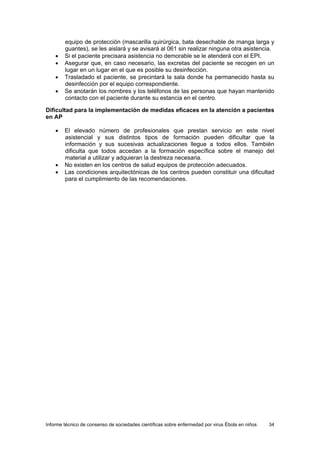 Informe técnico de consenso de sociedades científicas sobre enfermedad por virus Ébola en niños 34 
equipo de protección (mascarilla quirúrgica, bata desechable de manga larga y guantes), se les aislará y se avisará al 061 sin realizar ninguna otra asistencia. 
• Si el paciente precisara asistencia no demorable se le atenderá con el EPI. 
• Asegurar que, en caso necesario, las excretas del paciente se recogen en un lugar en un lugar en el que es posible su desinfección. 
• Trasladado el paciente, se precintará la sala donde ha permanecido hasta su desinfección por el equipo correspondiente. 
• Se anotarán los nombres y los teléfonos de las personas que hayan mantenido contacto con el paciente durante su estancia en el centro. 
Dificultad para la implementación de medidas eficaces en la atención a pacientes en AP 
• El elevado número de profesionales que prestan servicio en este nivel asistencial y sus distintos tipos de formación pueden dificultar que la información y sus sucesivas actualizaciones llegue a todos ellos. También dificulta que todos accedan a la formación específica sobre el manejo del material a utilizar y adquieran la destreza necesaria. 
• No existen en los centros de salud equipos de protección adecuados. 
• Las condiciones arquitectónicas de los centros pueden constituir una dificultad para el cumplimiento de las recomendaciones.  