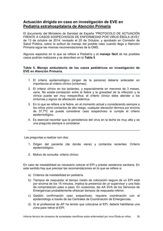 Informe técnico de consenso de sociedades científicas sobre enfermedad por virus Ébola en niños 35 
Actuación dirigida en caso en investigación de EVE en Pediatría extrahospitalaria de Atención Primaria 
El documento del Ministerio de Sanidad de España “PROTOCOLO DE ACTUACIÓN FRENTE A CASOS SOSPECHOSOS DE ENFERMEDAD POR VIRUS ÉBOLA (EVE)” de 13 de octubre de 2014, revisado el 20 de Octubre, y aprobado en Comisión de Salud Pública, sobre la actitud de manejo del posible caso cuando llega a Atención Primaria sigue las mismas recomendaciones de la OMS. 
Algunos aspectos en lo que se refiere a Pediatría y el manejo fácil de los posibles casos podrían matizarse y se describen en la Tabla 5 
Tabla 5. Manejo ambulatorio de los casos pediátricos en investigación de EVE en Atención Primaria. 
1. El criterio epidemiológico (origen de la persona) debería anteceder en importancia al criterio clínico (síntomas). 
2. El criterio clínico en los lactantes, y especialmente en menores de 3 meses, varía. No existe correlación entre la fiebre y la gravedad de la infección y la clínica puede ser muy inespecífica; el criterio clínico debe atender a los síntomas y signos de afectación sistémica. 
3. En lo que se refiere a la fiebre, en el momento actual y considerando siempre a los niños como contactos de alto riesgo, cualquier elevación térmica por encima de 37,7ºC se puede considerar caso sospechoso si cumple el criterio epidemiológico. 
4. Es esencial recordar que la persistencia del virus en la leche es muy alta y es una pregunta siempre a considerar 
Las preguntas a realizar son dos: 
1. Origen del paciente (de donde viene) y contactos recientes: Criterio epidemiológico. 
2. Motivo de consulta: criterio clínico. 
En caso de inestabilidad es necesario colocar el EPI y prestar asistencia sanitaria. En este sentido hay que precisar las recomendaciones en lo que se refiere a: 
a) Criterios de inestabilidad en pediatría. 
b) Tiempos de respuesta: el tiempo medio de colocación segura de un EPI está por encima de los 15 minutos, implica la presencia de un supervisor y una lista de comprobación paso a paso. En ocasiones, las AA SVA de los Servicios de Emergencias probablemente ofrezcan tiempos de respuesta inferior. 
c) Gestión confirmación caso sospechoso: requiere coordinación con el epidemiólogo a través de las Centrales de Coordinación de Emergencias. 
d) Si el profesional de AP ha tenido que colocarse el EPI, deberá habilitarse una zona para retirar el EPI.  