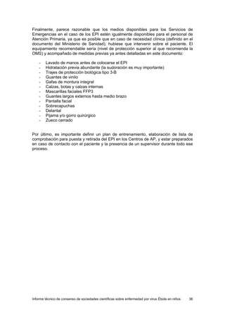 Informe técnico de consenso de sociedades científicas sobre enfermedad por virus Ébola en niños 36 
Finalmente, parece razonable que los medios disponibles para los Servicios de Emergencias en el caso de los EPI estén igualmente disponibles para el personal de Atención Primaria, ya que es posible que en caso de necesidad clínica (definido en el documento del Ministerio de Sanidad), hubiese que intervenir sobre el paciente. El equipamiento recomendable sería (nivel de protección superior al que recomienda la OMS) y acompañado de medidas previas ya antes detalladas en este documento: 
- Lavado de manos antes de colocarse el EPI 
- Hidratación previa abundante (la sudoración es muy importante) 
- Trajes de protección biológica tipo 3-B 
- Guantes de vinilo 
- Gafas de montura integral 
- Calzas, botas y calzas internas 
- Mascarillas faciales FFP3 
- Guantes largos externos hasta medio brazo 
- Pantalla facial 
- Sobrecapuchas 
- Delantal 
- Pijama y/o gorro quirúrgico 
- Zueco cerrado 
Por último, es importante definir un plan de entrenamiento, elaboración de lista de comprobación para puesta y retirada del EPI en los Centros de AP, y estar preparados en caso de contacto con el paciente y la presencia de un supervisor durante todo ese proceso.  