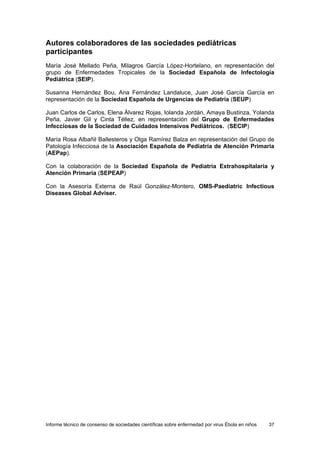 Informe técnico de consenso de sociedades científicas sobre enfermedad por virus Ébola en niños 37 
Autores colaboradores de las sociedades pediátricas participantes 
María José Mellado Peña, Milagros García López-Hortelano, en representación del grupo de Enfermedades Tropicales de la Sociedad Española de Infectología Pediátrica (SEIP). 
Susanna Hernández Bou, Ana Fernández Landaluce, Juan José García García en representación de la Sociedad Española de Urgencias de Pediatría (SEUP) 
Juan Carlos de Carlos, Elena Álvarez Rojas, Iolanda Jordán, Amaya Bustinza, Yolanda Peña, Javier Gil y Cinta Téllez, en representación del Grupo de Enfermedades Infecciosas de la Sociedad de Cuidados Intensivos Pediátricos. (SECIP) 
María Rosa Albañil Ballesteros y Olga Ramírez Balza en representación del Grupo de Patología Infecciosa de la Asociación Española de Pediatría de Atención Primaria (AEPap). 
Con la colaboración de la Sociedad Española de Pediatría Extrahospitalaria y Atención Primaria (SEPEAP) 
Con la Asesoría Externa de Raúl González-Montero, OMS-Paediatric Infectious Diseases Global Adviser.  