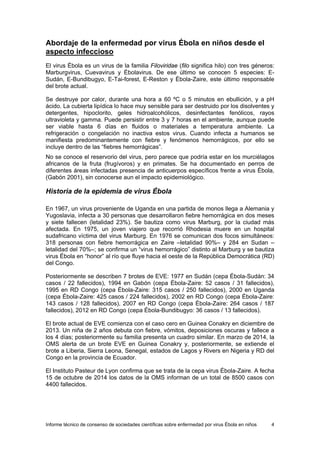 Informe técnico de consenso de sociedades científicas sobre enfermedad por virus Ébola en niños 4 
Abordaje de la enfermedad por virus Ébola en niños desde el aspecto infeccioso 
El virus Ébola es un virus de la familia Filoviridae (filo significa hilo) con tres géneros: Marburgvirus, Cuevavirus y Ébolavirus. De ese último se conocen 5 especies: E- Sudán, E-Bundibugyo, E-Tai-forest, E-Reston y Ébola-Zaire, este último responsable del brote actual. 
Se destruye por calor, durante una hora a 60 ºC o 5 minutos en ebullición, y a pH ácido. La cubierta lipídica lo hace muy sensible para ser destruido por los disolventes y detergentes, hipoclorito, geles hidroalcohólicos, desinfectantes fenólicos, rayos ultravioleta y gamma. Puede persistir entre 3 y 7 horas en el ambiente, aunque puede ser viable hasta 6 días en fluidos o materiales a temperatura ambiente. La refrigeración o congelación no inactiva estos virus. Cuando infecta a humanos se manifiesta predominantemente con fiebre y fenómenos hemorrágicos, por ello se incluye dentro de las “fiebres hemorrágicas”. 
No se conoce el reservorio del virus, pero parece que podría estar en los murciélagos africanos de la fruta (frugívoros) y en primates. Se ha documentado en perros de diferentes áreas infectadas presencia de anticuerpos específicos frente a virus Ébola, (Gabón 2001), sin conocerse aun el impacto epidemiológico. 
Historia de la epidemia de virus Ébola 
En 1967, un virus proveniente de Uganda en una partida de monos llega a Alemania y Yugoslavia, infecta a 30 personas que desarrollaron fiebre hemorrágica en dos meses y siete fallecen (letalidad 23%). Se bautiza como virus Marburg, por la ciudad más afectada. En 1975, un joven viajero que recorrió Rhodesia muere en un hospital sudafricano víctima del virus Marburg. En 1976 se comunican dos focos simultáneos: 318 personas con fiebre hemorrágica en Zaire –letalidad 90%– y 284 en Sudan – letalidad del 70%–; se confirma un “virus hemorrágico” distinto al Marburg y se bautiza virus Ébola en “honor” al río que fluye hacia el oeste de la República Democrática (RD) del Congo. 
Posteriormente se describen 7 brotes de EVE: 1977 en Sudán (cepa Ébola-Sudán: 34 casos / 22 fallecidos), 1994 en Gabón (cepa Ébola-Zaire: 52 casos / 31 fallecidos), 1995 en RD Congo (cepa Ébola-Zaire: 315 casos / 250 fallecidos), 2000 en Uganda (cepa Ébola-Zaire: 425 casos / 224 fallecidos), 2002 en RD Congo (cepa Ébola-Zaire: 143 casos / 128 fallecidos), 2007 en RD Congo (cepa Ébola-Zaire: 264 casos / 187 fallecidos), 2012 en RD Congo (cepa Ébola-Bundibugyo: 36 casos / 13 fallecidos). 
El brote actual de EVE comienza con el caso cero en Guinea Conakry en diciembre de 2013. Un niña de 2 años debuta con fiebre, vómitos, deposiciones oscuras y fallece a los 4 días; posteriormente su familia presenta un cuadro similar. En marzo de 2014, la OMS alerta de un brote EVE en Guinea Conakry y, posteriormente, se extiende el brote a Liberia, Sierra Leona, Senegal, estados de Lagos y Rivers en Nigeria y RD del Congo en la provincia de Ecuador. 
El Instituto Pasteur de Lyon confirma que se trata de la cepa virus Ébola-Zaire. A fecha 15 de octubre de 2014 los datos de la OMS informan de un total de 8500 casos con 4400 fallecidos.  