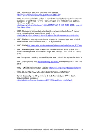 Informe técnico de consenso de sociedades científicas sobre enfermedad por virus Ébola en niños 40 
- WHO. Information resources on Ebola virus disease. http://www.who.int/csr/resources/publications/ebola/en/ 
- WHO. Interim Infection Prevention and Control Guidance for Care of Patients with Suspected or Confirmed Filovirus Haemorrhagic Fever in Health-Care Settings, with Focus on Ebola. http://apps.who.int/iris/bitstream/10665/130596/1/WHO_HIS_SDS_2014.4_eng.pdf?ua=1&ua=1&ua=1 
- WHO. Clinical management of patients with viral haemorrhagic fever. A pocket guide for the front-line health Yorker. April 2014. http://www.who.int/csr/resources/publications/clinical-management-patients/en/ 
- WHO. Ebola and Marburg virus disease epidemics: preparedness, alert, control, and evaluation Interim manual version 1.2. Agosto 2014. 
- WHO. Ebola http://www.who.int/csr/resources/publications/ebola/manual_EVD/en/ 
- WHO. Ebola Respose Team. Ebola Virus Disease in West Africa — The First 9 Months of the Epidemic and Forward Projections. N Engl J Med 2014; 371:1481- 1495. 
- WHO: Response Roadmap Situation Report, 15th October 2014 (sit.rep number 7) 
- WHO. Web dynamic map http://healthmap.org/ebola/ link WHO teleclass on Ebola, 2014 
- WHO / OMS Ebola information website: http://www.who.int/csr/disease/ebola/en/ 
- WHO. Ebola : http://www.who.int/mediacentre/factsheets/fs103/es/ 
- Comité Especial para el Seguimiento de la Enfermedad por el Virus Ébola. Seguimiento de contactos: https://ebolainfo.files.wordpress.com/2014/10/trazabilidad_ebola1.pdf 
