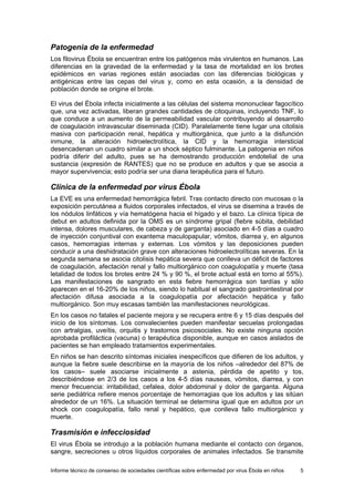 Informe técnico de consenso de sociedades científicas sobre enfermedad por virus Ébola en niños 5 
Patogenia de la enfermedad 
Los filovirus Ébola se encuentran entre los patógenos más virulentos en humanos. Las diferencias en la gravedad de la enfermedad y la tasa de mortalidad en los brotes epidémicos en varias regiones están asociadas con las diferencias biológicas y antigénicas entre las cepas del virus y, como en esta ocasión, a la densidad de población donde se origine el brote. 
El virus del Ébola infecta inicialmente a las células del sistema mononuclear fagocítico que, una vez activadas, liberan grandes cantidades de citoquinas, incluyendo TNF, lo que conduce a un aumento de la permeabilidad vascular contribuyendo al desarrollo de coagulación intravascular diseminada (CID). Paralelamente tiene lugar una citolisis masiva con participación renal, hepática y multiorgánica, que junto a la disfunción inmune, la alteración hidroelectrolítica, la CID y la hemorragia intersticial desencadenan un cuadro similar a un shock séptico fulminante. La patogenia en niños podría diferir del adulto, pues se ha demostrando producción endotelial de una sustancia (expresión de RANTES) que no se produce en adultos y que se asocia a mayor supervivencia; esto podría ser una diana terapéutica para el futuro. 
Clínica de la enfermedad por virus Ébola 
La EVE es una enfermedad hemorrágica febril. Tras contacto directo con mucosas o la exposición percutánea a fluidos corporales infectados, el virus se disemina a través de los nódulos linfáticos y vía hematógena hacia el hígado y el bazo. La clínica típica de debut en adultos definida por la OMS es un síndrome gripal (fiebre súbita, debilidad intensa, dolores musculares, de cabeza y de garganta) asociado en 4-5 días a cuadro de inyección conjuntival con exantema maculopapular, vómitos, diarrea y, en algunos casos, hemorragias internas y externas. Los vómitos y las deposiciones pueden conducir a una deshidratación grave con alteraciones hidroelectrolíticas severas. En la segunda semana se asocia citolisis hepática severa que conlleva un déficit de factores de coagulación, afectación renal y fallo multiorgánico con coagulopatía y muerte (tasa letalidad de todos los brotes entre 24 % y 90 %, el brote actual está en torno al 55%). Las manifestaciones de sangrado en esta fiebre hemorrágica son tardías y sólo aparecen en el 16-20% de los niños, siendo lo habitual el sangrado gastrointestinal por afectación difusa asociada a la coagulopatía por afectación hepática y fallo multiorgánico. Son muy escasas también las manifestaciones neurológicas. 
En los casos no fatales el paciente mejora y se recupera entre 6 y 15 días después del inicio de los síntomas. Los convalecientes pueden manifestar secuelas prolongadas con artralgias, uveítis, orquitis y trastornos psicosociales. No existe ninguna opción aprobada profiláctica (vacuna) o terapéutica disponible, aunque en casos aislados de pacientes se han empleado tratamientos experimentales. 
En niños se han descrito síntomas iniciales inespecíficos que difieren de los adultos, y aunque la fiebre suele describirse en la mayoría de los niños –alrededor del 87% de los casos– suele asociarse inicialmente a astenia, pérdida de apetito y tos, describiéndose en 2/3 de los casos a los 4-5 días nauseas, vómitos, diarrea, y con menor frecuencia: irritabilidad, cefalea, dolor abdominal y dolor de garganta. Alguna serie pediátrica refiere menos porcentaje de hemorragias que los adultos y las sitúan alrededor de un 16%. La situación terminal se determina igual que en adultos por un shock con coagulopatía, fallo renal y hepático, que conlleva fallo multiorgánico y muerte. 
Trasmisión e infecciosidad 
El virus Ébola se introdujo a la población humana mediante el contacto con órganos, sangre, secreciones u otros líquidos corporales de animales infectados. Se transmite  