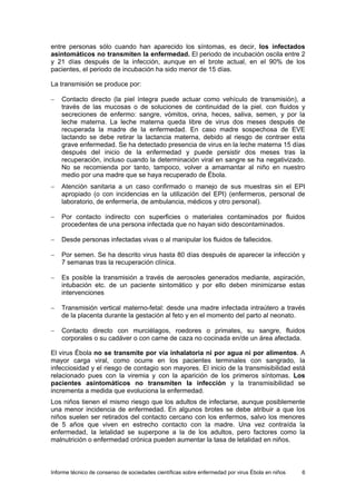 Informe técnico de consenso de sociedades científicas sobre enfermedad por virus Ébola en niños 6 
entre personas sólo cuando han aparecido los síntomas, es decir, los infectados asintomáticos no transmiten la enfermedad. El periodo de incubación oscila entre 2 y 21 días después de la infección, aunque en el brote actual, en el 90% de los pacientes, el periodo de incubación ha sido menor de 15 días. 
La transmisión se produce por: 
− Contacto directo (la piel íntegra puede actuar como vehículo de transmisión), a través de las mucosas o de soluciones de continuidad de la piel, con fluidos y secreciones de enfermo: sangre, vómitos, orina, heces, saliva, semen, y por la leche materna. La leche materna queda libre de virus dos meses después de recuperada la madre de la enfermedad. En caso madre sospechosa de EVE lactando se debe retirar la lactancia materna, debido al riesgo de contraer esta grave enfermedad. Se ha detectado presencia de virus en la leche materna 15 días después del inicio de la enfermedad y puede persistir dos meses tras la recuperación, incluso cuando la determinación viral en sangre se ha negativizado. No se recomienda por tanto, tampoco, volver a amamantar al niño en nuestro medio por una madre que se haya recuperado de Ébola. 
− Atención sanitaria a un caso confirmado o manejo de sus muestras sin el EPI apropiado (o con incidencias en la utilización del EPI) (enfermeros, personal de laboratorio, de enfermería, de ambulancia, médicos y otro personal). 
− Por contacto indirecto con superficies o materiales contaminados por fluidos procedentes de una persona infectada que no hayan sido descontaminados. 
− Desde personas infectadas vivas o al manipular los fluidos de fallecidos. 
− Por semen. Se ha descrito virus hasta 80 días después de aparecer la infección y 7 semanas tras la recuperación clínica. 
− Es posible la transmisión a través de aerosoles generados mediante, aspiración, intubación etc. de un paciente sintomático y por ello deben minimizarse estas intervenciones 
− Transmisión vertical materno-fetal: desde una madre infectada intraútero a través de la placenta durante la gestación al feto y en el momento del parto al neonato. 
− Contacto directo con murciélagos, roedores o primates, su sangre, fluidos corporales o su cadáver o con carne de caza no cocinada en/de un área afectada. 
El virus Ébola no se transmite por vía inhalatoria ni por agua ni por alimentos. A mayor carga viral, como ocurre en los pacientes terminales con sangrado, la infecciosidad y el riesgo de contagio son mayores. El inicio de la transmisibilidad está relacionado pues con la viremia y con la aparición de los primeros síntomas. Los pacientes asintomáticos no transmiten la infección y la transmisibilidad se incrementa a medida que evoluciona la enfermedad. 
Los niños tienen el mismo riesgo que los adultos de infectarse, aunque posiblemente una menor incidencia de enfermedad. En algunos brotes se debe atribuir a que los niños suelen ser retirados del contacto cercano con los enfermos, salvo los menores de 5 años que viven en estrecho contacto con la madre. Una vez contraída la enfermedad, la letalidad se superpone a la de los adultos, pero factores como la malnutrición o enfermedad crónica pueden aumentar la tasa de letalidad en niños.  