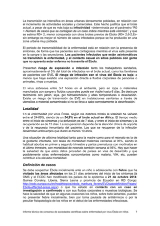 Informe técnico de consenso de sociedades científicas sobre enfermedad por virus Ébola en niños 7 
La transmisión se intensifica en áreas urbanas densamente pobladas, en relación con el incremento de actividades sociales y comerciales. Este hecho justifica que el brote actual, a pesar de que es más baja su infectividad –determinada por el parámetro “R0 = Número de casos que se contagian de un caso índice mientras está virémico”, y que se estima R0= 2, menor comparada con otros brotes previos de Ébola (R0= 2,6-2,8)– sin embargo es mayor el número de casos infectados porque se ha producido en una zona urbana muy poblada. 
El periodo de transmisibilidad de la enfermedad está en relación con la presencia de síntomas, de forma que los pacientes son contagiosos mientras el virus esté presente en la sangre y las secreciones. Los pacientes infectados que están asintomáticos no transmiten la enfermedad, y el contacto casual en sitios públicos con gente que no aparenta estar enferma no transmite el Ébola. 
Presentan riesgo de exposición e infección tanto los trabajadores sanitarios, aproximadamente el 5% del total de infectados en el brote actual, como los familiares de pacientes con EVE. El riesgo de infección con el virus del Ébola es bajo, a menos que haya existido una exposición directa a fluidos corporales de personas o animales, vivas o muertas. 
El virus sobrevive entre 3-7 horas en el ambiente, pero en ropa o materiales manchados con sangre o fluidos corporales puede ser viable hasta 6 días. Se destruye fácilmente con jabón, lejía, gel hidroalcohólico y altas temperaturas o desecación. Existe un riesgo de transmisión de EVE en instalaciones sanitarias a través de utensilios o material contaminado si no se lleva a cabo correctamente la desinfección. 
Letalidad 
En la enfermedad por virus Ébola, según los distintos brotes la letalidad ha variado entre el 24-89%, siendo de un 54,9% en el brote actual en África. El tiempo medio entre el inicio de síntomas y la defunción es de 7 días, y entre el inicio de síntomas y la recuperación es de 15 días. La recuperación depende de la atención clínica de soporte y de la respuesta inmunitaria del paciente. Los que se recuperan de la infección desarrollan anticuerpos que duran al menos 10 años. 
Una situación de altísima letalidad tanto para la madre como para el neonato es la de la gestante infectada, con tasas de mortalidad maternas cercanas al 95%, siendo lo habitual abortos en primer y segundo trimestre y partos prematuros con mortinatos en el último trimestre, con mortalidad de neonato también cercana al 95%. Hay que hacer la salvedad de que estos datos proceden de países en vías de desarrollo y que posiblemente otras enfermedades concomitantes como malaria, VIH, etc. pueden contribuir a la elevada mortalidad. 
Definición de casos 
Se debe sospechar Ébola inicialmente ante un niño o adolescente con fiebre que ha visitado las áreas afectadas en los 21 días anteriores del inicio de los síntomas (la OMS y el ECDC han modificado los países de la epidemia a 21 de octubre 2014: Guinea Conakry, Liberia, Sierra Leona y provincia de Ecuador en RD Congo: http://ecdc.europa.eu/en/healthtopics/ebola_marburg_fevers/EVDcasedefinition/Pages/ Ebola-affected-areas.aspx) o que ha estado en contacto con un caso en investigación o confirmado o con sus fluidos corporales o muestras biológicas. Se hace la salvedad de que en algunas ocasiones los niños, sobre todo lactantes, pueden no presentar fiebre inicialmente, bien por toma pautada de antitérmicos o por la peculiar fisiopatología de los niños en el debut de las enfermedades infecciosas.  