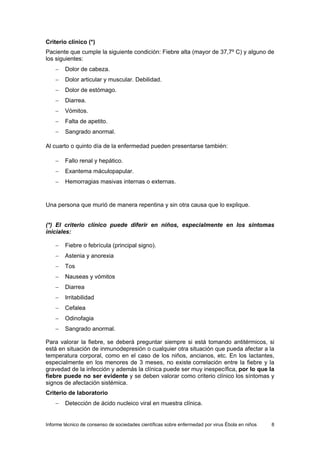 Informe técnico de consenso de sociedades científicas sobre enfermedad por virus Ébola en niños 8 
Criterio clínico (*) 
Paciente que cumple la siguiente condición: Fiebre alta (mayor de 37,7º C) y alguno de los siguientes: 
− Dolor de cabeza. 
− Dolor articular y muscular. Debilidad. 
− Dolor de estómago. 
− Diarrea. 
− Vómitos. 
− Falta de apetito. 
− Sangrado anormal. 
Al cuarto o quinto día de la enfermedad pueden presentarse también: 
− Fallo renal y hepático. 
− Exantema máculopapular. 
− Hemorragias masivas internas o externas. 
Una persona que murió de manera repentina y sin otra causa que lo explique. 
(*) El criterio clínico puede diferir en niños, especialmente en los síntomas iniciales: 
− Fiebre o febrícula (principal signo). 
− Astenia y anorexia 
− Tos 
− Nauseas y vómitos 
− Diarrea 
− Irritabilidad 
− Cefalea 
− Odinofagia 
− Sangrado anormal. 
Para valorar la fiebre, se deberá preguntar siempre si está tomando antitérmicos, si está en situación de inmunodepresión o cualquier otra situación que pueda afectar a la temperatura corporal, como en el caso de los niños, ancianos, etc. En los lactantes, especialmente en los menores de 3 meses, no existe correlación entre la fiebre y la gravedad de la infección y además la clínica puede ser muy inespecífica, por lo que la fiebre puede no ser evidente y se deben valorar como criterio clínico los síntomas y signos de afectación sistémica. 
Criterio de laboratorio 
− Detección de ácido nucleico viral en muestra clínica.  