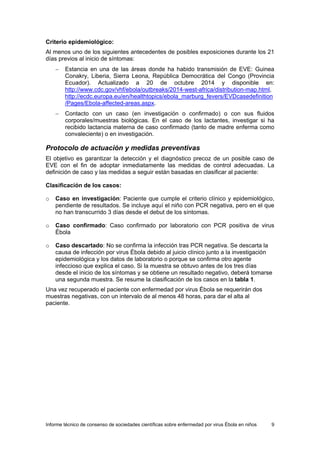 Informe técnico de consenso de sociedades científicas sobre enfermedad por virus Ébola en niños 9 
Criterio epidemiológico: 
Al menos uno de los siguientes antecedentes de posibles exposiciones durante los 21 días previos al inicio de síntomas: 
− Estancia en una de las áreas donde ha habido transmisión de EVE: Guinea Conakry, Liberia, Sierra Leona, República Democrática del Congo (Provincia Ecuador). Actualizado a 20 de octubre 2014 y disponible en: http://www.cdc.gov/vhf/ebola/outbreaks/2014-west-africa/distribution-map.html, http://ecdc.europa.eu/en/healthtopics/ebola_marburg_fevers/EVDcasedefinition/Pages/Ebola-affected-areas.aspx. 
− Contacto con un caso (en investigación o confirmado) o con sus fluidos corporales/muestras biológicas. En el caso de los lactantes, investigar si ha recibido lactancia materna de caso confirmado (tanto de madre enferma como convaleciente) o en investigación. 
Protocolo de actuación y medidas preventivas 
El objetivo es garantizar la detección y el diagnóstico precoz de un posible caso de EVE con el fin de adoptar inmediatamente las medidas de control adecuadas. La definición de caso y las medidas a seguir están basadas en clasificar al paciente: 
Clasificación de los casos: 
o Caso en investigación: Paciente que cumple el criterio clínico y epidemiológico, pendiente de resultados. Se incluye aquí el niño con PCR negativa, pero en el que no han transcurrido 3 días desde el debut de los síntomas. 
o Caso confirmado: Caso confirmado por laboratorio con PCR positiva de virus Ébola 
o Caso descartado: No se confirma la infección tras PCR negativa. Se descarta la causa de infección por virus Ébola debido al juicio clínico junto a la investigación epidemiológica y los datos de laboratorio o porque se confirma otro agente infeccioso que explica el caso. Si la muestra se obtuvo antes de los tres días desde el inicio de los síntomas y se obtiene un resultado negativo, deberá tomarse una segunda muestra. Se resume la clasificación de los casos en la tabla 1. 
Una vez recuperado el paciente con enfermedad por virus Ébola se requerirán dos muestras negativas, con un intervalo de al menos 48 horas, para dar el alta al paciente.  