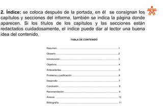 2. Índice: se coloca después de la portada, en él se consignan los
capítulos y secciones del informe, también se indica la página donde
aparecen. Si los títulos de los capítulos y las secciones están
redactados cuidadosamente, el índice puede dar al lector una buena
idea del contenido.
TABLA DE CONTENIDO
Resumen… ................................................................................................... 1
Glosario…...................................................................................................... 2
Introducción................................................................................................... 3
Objetivos............................................................................................4
Antecedentes.................................................................................................5
Problema y justificación ...............................................................................6
Desarrollo .......................................................................................................7
Conclusión….................................................................................................. 8
Recomendación.............................................................................................9
Anexos ........................................................................................................... 10
Bibliografía…..................................................................................................11
 