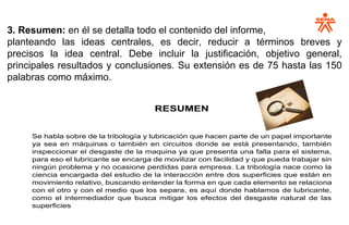 3. Resumen: en él se detalla todo el contenido del informe,
planteando las ideas centrales, es decir, reducir a términos breves y
precisos la idea central. Debe incluir la justificación, objetivo general,
principales resultados y conclusiones. Su extensión es de 75 hasta las 150
palabras como máximo.
RESUMEN
Se habla sobre de la tribología y lubricación que hacen parte de un papel importante
ya sea en máquinas o también en circuitos donde se está presentando, también
inspeccionar el desgaste de la maquina ya que presenta una falla para el sistema,
para eso el lubricante se encarga de movilizar con facilidad y que pueda trabajar sin
ningún problema y no ocasione perdidas para empresa. La tribología nace como la
ciencia encargada del estudio de la interacción entre dos superficies que están en
movimiento relativo, buscando entender la forma en que cada elemento se relaciona
con el otro y con el medio que los separa, es aquí donde hablamos de lubricante,
como el intermediador que busca mitigar los efectos del desgaste natural de las
superficies
 