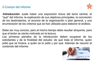 2-Cuerpo del informe
-Introducción: suele haber una exposición breve del tema central, el
"qué" del informe, la explicación de sus objetivos principales, la concreción
de los destinatarios, el anuncio de la organización o plan general, y una
enumeración de los criterios que se han utilizado para elaborar el análisis.
Debe ser muy conciso, pero al mismo tiempo debe resultar atrayente, para
que el lector se sienta motivado en la lectura.
Los primeros párrafos de la introducción deben ocuparse de los
solicitantes y de la finalidad del estudio: de qué trata el informe, quién
pidió que se hiciera, a quién se lo pidió y por qué. Además de resumir el
contenido del informe.
 