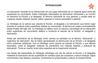 INTRODUCCIÓN
La lubricación consiste en la introducción de una capa intermedia de un material ajeno entre las
superficies en movimiento. Estos materiales intermedios se denominan lubricantes y su función
es disminuir la fricción y el desgaste. El término lubricante es muy general, y puede estar en
cualquier estado material: líquido, sólido, gaseoso e incluso semisólido o pastoso.
La tribología es la ciencia que estudia la fricción, el desgaste y la lubricación que tienen lugar
durante el contacto entre superficies sólidas en movimiento. El término es usado universalmente
desde finales del siglo XX. La tribología se define como la ciencia y tecnología de la interacción
entre superficies en movimiento relativo e involucra el estudio de la fricción, el desgaste y
lubricación.
Antes del nacimiento de la tribología como ciencia se pensaba en el término “lubricación” o
ingeniería de lubricación. No se había generalizado la disminución de la fricción y el desgaste
como prácticas cotidianas. Con la tribología como ciencia se estudia la fricción y sus efectos
asociados, como el desgaste, tratando de prevenirlos con mejores diseños y prácticas de
lubricación. Toma en cuenta, entre otros aspectos de la maquinaria industrial
Las tareas del especialista en tribología (tribólogo) son las de reducir la fricción y el desgaste
mediante la lubricación de las superficies en contacto para así conservar y reducir energía, lograr
movimientos más rápidos y precisos, incrementar la productividad y reducir el mantenimiento.
 