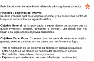 En la introducción se debe hacer referencia a los siguientes aspectos:
Finalidad u objetivos del informe:
Se debe informar cuál es el objetivo principal y los específicos dentro de
los que se contemplen los siguientes datos:
Objetivo General: es la gran pauta a seguir dentro del proceso que se
quiere investigar, estudiar, demostrar o conocer. Los pasos que nos
llevan a su logro son los objetivos específicos.
Objetivos Específicos: Expresan cómo se pretende alcanzar el objetivo
general, en otras palabras son los pasos que nos llevan a su logro.
Para la redacción de los objetivos se tomará en cuenta lo siguiente:
• Estar dirigidos a los elementos básicos del problema en estudio.
• Ser medibles, observables, claros y precisos.
• Expresarse por medio de un verbo en infinitivo (ej. Implementar).
 