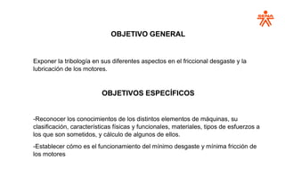 OBJETIVO GENERAL
Exponer la tribología en sus diferentes aspectos en el friccional desgaste y la
lubricación de los motores.
OBJETIVOS ESPECÍFICOS
-Reconocer los conocimientos de los distintos elementos de máquinas, su
clasificación, características físicas y funcionales, materiales, tipos de esfuerzos a
los que son sometidos, y cálculo de algunos de ellos.
-Establecer cómo es el funcionamiento del mínimo desgaste y mínima fricción de
los motores
 