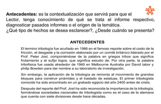 Antecedentes: es la contextualización que servirá para que el
Lector, tenga conocimiento de qué se trata el informe respectivo,
diagnosticar pasados informes o el origen de la temática.
¿Qué tipo de hechos se desea esclarecer?, ¿Desde cuándo se presenta?
ANTECEDENTES
El termino tribología fue acuñado en 1966 en el famoso reporte sobre el costo de la
fricción, el desgaste y la corrosión elaborado por un comité británico liderado por el
Prof. Peter Jost, componiéndose de la palabra en griegos tribos que significa
frotamiento y el sufijo logos, que significa estudio de. Por otra parte, la palabra
tribofisica fue usada alrededor de 1940 en Melbourne Australia por David tabor y
philip Bowden para dar nombre a su laboratorio de investigación.
Sin embargo, la aplicación de la tribología se remonta al movimiento de grandes
bloques para construir pirámides y el traslado de estatuas. El primer tribologista
conocido ha sido encontrado en un grabado egipcio del año 2400 antes de cristo.
Después del reporte del Prof. Jost ha sido reconocida la importancia de la tribología,
formándose sociedades nacionales de tribologista como es el caso de la alemana
que cuenta con siete divisiones desde hace décadas.
 