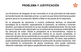 PROBLEMA Y JUSTIFICACIÓN
Los fenómenos de desgaste se han convertido en el eje primordial de toda planta
de transformación de materiales primas. La razón es que dichos fenómenos pueden
generar paros en la producción debido a fallas en las piezas de la maquinaria.
En la búsqueda de soluciones a muchos problemas técnicos, el desarrollo
tecnológico de la industria, especialmente la automotriz, se enfrenta a enormes
desafíos, que hasta el momento no se han resuelto satisfactoriamente. No hay duda
de que un requisito está relacionado con el control de las emisiones ambientales de
los vehículos de motor. Desde la perspectiva de la termodinámica, mejorar la
eficiencia de los motores de combustión interna es un asunto complicado, la
reducción del peso de los automóviles es una opción viable para reducir el consumo
de combustible y así reducir las emisiones contaminantes. Por tanto, este problema
puede resolverse parcialmente mediante la construcción de piezas mecánicas, más
que mediante la construcción de piezas mecánicas, pero puede resolverse
utilizando materiales más ligeros (especialmente aluminio y sus aleaciones).
 