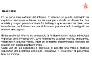 -Desarrollo:
Es la parte más extensa del informe. El informe se puede subdividir en
capítulos, secciones o temas, es en esta parte donde se desarrollan los
análisis y surgen paulatinamente los hallazgos que servirán de base para
formular las conclusiones; es una síntesis comprensiva de lo investigado en
mínimo tres páginas.
El desarrollo del informe es en esencia la fundamentación lógica, minuciosa
y gradual de la investigación, cuya finalidad es exponer hechos, analizarlos,
valorarlos y, algunas veces, tratar de demostrar determinadas hipótesis en
relación con dichos planteamientos
Cada una de las secciones o capítulos, al abordar una frase o aspecto
específico del problema estudiado, contribuye a esclarecer el panorama
total del mismo.
 