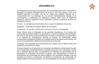 DESARROLLO
La tribología es la ciencia y la aplicación de los principios de fricción, lubricación y
desgaste. La palabra tribología deriva de la raíz τρι- del verbo griego τρί, tribo, que
significa “friccionar” y el sufijo –log de -ογία, -logia, que significa “estudio de” o
“conocimiento de”. La tribología es una ciencia interdisciplinaria basada en el
conocimiento y experiencia de diferentes campos tales como la ingeniería
mecánica, ciencia e ingeniería de los materiales, química e ingeniería química. La
tribología involucra:
Fricción – la resistencia al movimiento de un cuerpo moviéndose contra otro
Desgaste – la pérdida de material debido al movimiento
Lubricación – el uso de un fluido para minimizar la fricción y el desgaste
Estos últimos años la tribología ha ido ganando importancia en el campo del
conformado de chapa metálica ya que tiene en cuenta los efectos del movimiento,
así como la interacción entre el material de la chapa, el lubricante y la herramienta
o el material de revestimiento durante el proceso de conformado. Estas
interacciones tribológicas influyen en la calidad final de las piezas conformadas, así
como en la estabilidad y eficiencia del proceso de producción.
Tribología: Una superficie de la herramienta que carga y que se desliza sobre una
superficie lubricada de la chapa.
El mayor desafío en el desarrollo de soluciones de software en este campo ha sido
cómo representar adecuadamente el complejo fenómeno de la tribología a través
de un software fácil de usar. La experiencia en tribología ha demostrado que al
reemplazar el coeficiente de fricción constante, que normalmente se utiliza en
simulaciones de conformado de chapa metálica, con resultados realistas y de alta
precisión en fricción y lubricación, se obtienen simulaciones de conformado de
chapa metálica de mayor precisión con funcionalidades de simulación mejoradas.
 