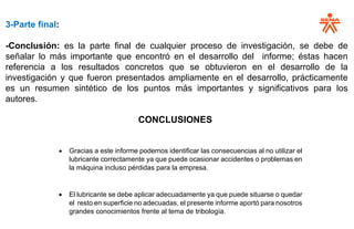 3-Parte final:
-Conclusión: es la parte final de cualquier proceso de investigación, se debe de
señalar lo más importante que encontró en el desarrollo del informe; éstas hacen
referencia a los resultados concretos que se obtuvieron en el desarrollo de la
investigación y que fueron presentados ampliamente en el desarrollo, prácticamente
es un resumen sintético de los puntos más importantes y significativos para los
autores.
CONCLUSIONES
• Gracias a este informe podemos identificar las consecuencias al no utilizar el
lubricante correctamente ya que puede ocasionar accidentes o problemas en
la máquina incluso pérdidas para la empresa.
• El lubricante se debe aplicar adecuadamente ya que puede situarse o quedar
el resto en superficie no adecuadas, el presente informe aportó para nosotros
grandes conocimientos frente al tema de tribología.
 
