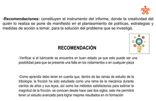 -Recomendaciones: constituyen el instrumento del informe, donde la creatividad del
quién lo realiza se pone de manifiesto en el planteamiento de políticas, estrategias y
medidas de acción a tomar, para la solución del problema que se investigó.
RECOMENDACIÓN
-Verificar si el lubricante se encuentra en buen estado ya que esto puede ser una
posibilidad para que se presente una falla en los rodamientos o en cualquier pieza
-Como aprendiz debo tener en cuenta que, dentro de las ramas de estudio de la
tribología, la fricción ha sido estudiada como una rama de la mecánica durante
cientos de años y sus leyes, así como los métodos satisfactorios para estimar la
magnitud de la fricción, se conocen desde hace casi dos siglos, esto me permitirá
tener un estudio avanzado para lograr mejores resultados en mi formación
 