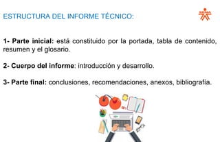ESTRUCTURA DEL INFORME TÉCNICO:
1- Parte inicial: está constituido por la portada, tabla de contenido,
resumen y el glosario.
2- Cuerpo del informe: introducción y desarrollo.
3- Parte final: conclusiones, recomendaciones, anexos, bibliografía.
 