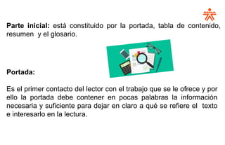 Parte inicial: está constituido por la portada, tabla de contenido,
resumen y el glosario.:
Portada:
Es el primer contacto del lector con el trabajo que se le ofrece y por
ello la portada debe contener en pocas palabras la información
necesaria y suficiente para dejar en claro a qué se refiere el texto
e interesarlo en la lectura.
 