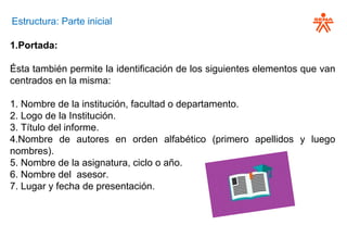 Estructura: Parte inicial
1.Portada:
Ésta también permite la identificación de los siguientes elementos que van
centrados en la misma:
1. Nombre de la institución, facultad o departamento.
2. Logo de la Institución.
3. Título del informe.
4.Nombre de autores en orden alfabético (primero apellidos y luego
nombres).
5. Nombre de la asignatura, ciclo o año.
6. Nombre del asesor.
7. Lugar y fecha de presentación.
 
