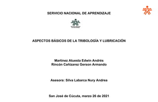 SERVICIO NACIONAL DE APRENDIZAJE
ASPECTOS BÁSICOS DE LA TRIBOLOGÍA Y LUBRICACIÓN
Martínez Atuesta Edwin Andrés
Rincón Cañizarez Gerson Armando
Asesora: Silva Labarca Nury Andrea
San José de Cúcuta, marzo 26 de 2021
 