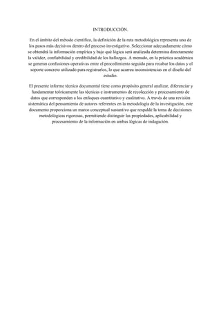 INTRODUCCIÓN.
En el ámbito del método científico, la definición de la ruta metodológica representa uno de
los pasos más decisivos dentro del proceso investigativo. Seleccionar adecuadamente cómo
se obtendrá la información empírica y bajo qué lógica será analizada determina directamente
la validez, confiabilidad y credibilidad de los hallazgos. A menudo, en la práctica académica
se generan confusiones operativas entre el procedimiento seguido para recabar los datos y el
soporte concreto utilizado para registrarlos, lo que acarrea inconsistencias en el diseño del
estudio.
El presente informe técnico documental tiene como propósito general analizar, diferenciar y
fundamentar teóricamente las técnicas e instrumentos de recolección y procesamiento de
datos que corresponden a los enfoques cuantitativo y cualitativo. A través de una revisión
sistemática del pensamiento de autores referentes en la metodología de la investigación, este
documento proporciona un marco conceptual sustantivo que respalde la toma de decisiones
metodológicas rigorosas, permitiendo distinguir las propiedades, aplicabilidad y
procesamiento de la información en ambas lógicas de indagación.
 