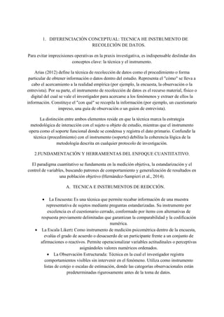 1. DIFERENCIACIÓN CONCEPTUAL: TECNICA HE INSTRUMENTO DE
RECOLECIÓN DE DATOS.
Para evitar imprecisiones operativas en la praxis investigativa, es indispensable deslindar dos
conceptos clave: la técnica y el instrumento.
Arias (2012) define la técnica de recolección de datos como el procedimiento o forma
particular de obtener información o datos dentro del estudio. Representa el "cómo" se lleva a
cabo el acercamiento a la realidad empírica (por ejemplo, la encuesta, la observación o la
entrevista). Por su parte, el instrumento de recolección de datos es el recurso material, físico o
digital del cual se vale el investigador para acercarse a los fenómenos y extraer de ellos la
información. Constituye el "con qué" se recopila la información (por ejemplo, un cuestionario
impreso, una guía de observación o un guion de entrevista).
La distinción entre ambos elementos reside en que la técnica marca la estrategia
metodológica de interacción con el sujeto u objeto de estudio, mientras que el instrumento
opera como el soporte funcional donde se condensa y registra el dato primario. Confundir la
técnica (procedimiento) con el instrumento (soporte) debilita la coherencia lógica de la
metodología descrita en cualquier protocolo de investigación.
2.FUNDAMENTACIÓN Y HERRAMIENTAS DEL ENFOQUE CUANTITATIVO.
El paradigma cuantitativo se fundamenta en la medición objetiva, la estandarización y el
control de variables, buscando patrones de comportamiento y generalización de resultados en
una población objetivo (Hernández-Sampieri et al., 2014).
A. TECNICA E INSTRUMENTOS DE REDCCIÓN.
• La Encuesta: Es una técnica que permite recabar información de una muestra
representativa de sujetos mediante preguntas estandarizadas. Su instrumento por
excelencia es el cuestionario cerrado, conformado por ítems con alternativas de
respuesta previamente delimitadas que garantizan la comparabilidad y la codificación
numérica.
• La Escala Likert: Como instrumento de medición psicométrica dentro de la encuesta,
evalúa el grado de acuerdo o desacuerdo de un participante frente a un conjunto de
afirmaciones o reactivos. Permite operacionalizar variables actitudinales o perceptivas
asignándoles valores numéricos ordenados.
• La Observación Estructurada: Técnica en la cual el investigador registra
comportamientos visibles sin intervenir en el fenómeno. Utiliza como instrumento
listas de cotejo o escalas de estimación, donde las categorías observacionales están
predeterminadas rigurosamente antes de la toma de datos.
 