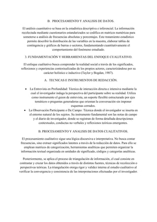 B. PROCESAMIENTO Y ANALISIS DE DATOS.
El análisis cuantitativo se basa en la estadística descriptiva e inferencial. La información
recolectada mediante cuestionarios estandarizados se codifica en matrices numéricas para
someterse a análisis de frecuencias absolutas y porcentajes. Este tratamiento estadístico
permite describir la distribución de las variables en la muestra, elaborar tablas de
contingencia y gráficos de barras o sectores, fundamentando cuantitativamente el
comportamiento del fenómeno estudiado.
3. FUNDAMENTACIÓN Y HERRAMIENTAS DEL ENFOQUE CUALITATIVO.
El enfoque cualitativo busca comprender la realidad social a través de los significados,
reflexiones y experiencias contextualizadas de los propios actores, caracterizándose por su
carácter holístico e inductivo (Taylor y Bogdan, 1987).
A. TECNICAS E INSTRUMENTOS DE REDACCIÓN.
• La Entrevista en Profundidad: Técnica de interacción directa e intensiva mediante la
cual el investigador indaga la perspectiva del participante sobre su realidad. Utiliza
como instrumento el guion de entrevista, un soporte flexible estructurado por ejes
temáticos o preguntas generadoras que orientan la conversación sin imponer
esquemas cerrados.
• La Observación Participante o De Campo: Técnica donde el investigador se inserta en
el entorno natural de los sujetos. Su instrumento fundamental son las notas de campo
y el diario de investigador, donde se registran de forma detallada descripciones
contextuales, conductas no verbales y reflexiones teóricas emergentes.
B. PROCESAMIENTO Y ANALISIS DE DATOS CUALITATIVOS.
El procesamiento cualitativo sigue una lógica discursiva e interpretativa. No busca contar
frecuencias, sino extraer significados latentes a través de la reducción de datos. Para ello se
emplean matrices de categorización, herramientas analíticas que permiten organizar la
información textual organizada en unidades de significado, códigos y categorías analíticas.
Posteriormente, se aplica el proceso de triangulación de información, el cual consiste en
contrastar y cruzar los datos obtenidos a través de distintas fuentes, técnicas de recolección o
perspectivas teóricas. La triangulación otorga rigor y validez interna al estudio cualitativo al
verificar la convergencia y consistencia de las interpretaciones efectuadas por el investigador.
 