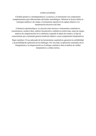 CONCLUCIONES.
Claridad operativa e interdependencia: La técnica y el instrumento son componentes
complementarios pero diferenciados del diseño metodológico. Mientras la técnica define la
estrategia analítica o de campo, el instrumento operativiza la captura objetiva o la
interpretación discursiva del dato.
Coherencia epistemológica: La elección entre técnicas e instrumentos cuantitativos
(cuestionarios, escalas Likert, análisis frecuencial) o cualitativos (entrevistas, notas de campo,
matrices de categorización) no es arbitraria; responde al objeto de estudio y al tipo de
conocimiento que se pretende generar (medición objetiva versus comprensión interpretativa).
Rigor metódico: El uso adecuado de las herramientas cuantitativas garantiza la confiabilidad
y la posibilidad de replicación de los hallazgos. Por otro lado, la aplicación sistemática de la
triangulación y la categorización en el enfoque cualitativo dota al análisis de validez
interpretativa y solidez teórica.
 