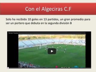 Con el Algeciras C.F
Solo ha recibido 10 goles en 13 partidos, un gran promedio para
ser un portero que debuta en la segunda división B

 