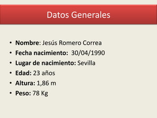 Datos Generales
•
•
•
•
•
•

Nombre: Jesús Romero Correa
Fecha nacimiento: 30/04/1990
Lugar de nacimiento: Sevilla
Edad: 23 años
Altura: 1,86 m
Peso: 78 Kg

 