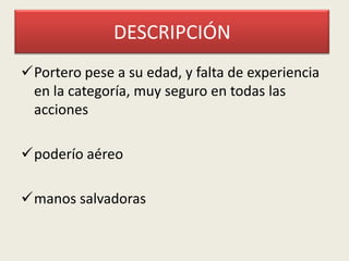 DESCRIPCIÓN
Portero pese a su edad, y falta de experiencia
en la categoría, muy seguro en todas las
acciones

poderío aéreo
manos salvadoras

 