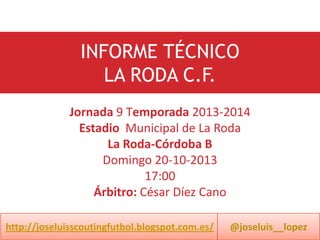 INFORME TÉCNICO
LA RODA C.F.
Jornada 9 Temporada 2013-2014
Estadio Municipal de La Roda
La Roda-Córdoba B
Domingo 20-10-2013
17:00
Árbitro: César Díez Cano
http://joseluisscoutingfutbol.blogspot.com.es/

@joseluis__lopez

 