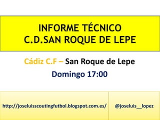 INFORME TÉCNICO 
C.D.SAN ROQUE DE LEPE 
Cádiz C.F – San Roque de Lepe 
Domingo 17:00 
http://joseluisscoutingfutbol.blogspot.com.es/ @joseluis__lopez 
 
