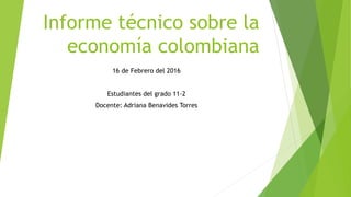 Informe técnico sobre la
economía colombiana
16 de Febrero del 2016
Estudiantes del grado 11-2
Docente: Adriana Benavides Torres
 