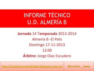INFORME TÉCNICO
U.D. ALMERÍA B
Jornada 14 Temporada 2013-2014
Almería B -El Palo
Domingo 17-11-2013
12:00
Árbitro: Jorge Díaz Escudero
http://joseluisscoutingfutbol.blogspot.com.es/

@joseluis__lopez

 