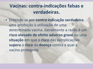 Vacinas: contra-indicações falsas e verdadeiras. Entende-se por  contra indicação verdadeira  uma proibição à utilização de uma determinada vacina. Geralmente a razão é um  risco elevado de efeito   adverso grave  ou uma  situação  em que o  risco  das complicações  supera  o  risco  da  doença  contra a qual a vacina protegeria. 