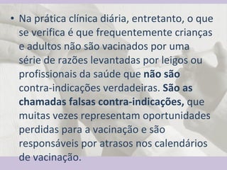Na prática clínica diária, entretanto, o que se verifica é que frequentemente crianças e adultos não são vacinados por uma série de razões levantadas por leigos ou profissionais da saúde que  não são  contra-indicações verdadeiras.  São as chamadas falsas contra-indicações,  que muitas vezes representam oportunidades perdidas para a vacinação e são responsáveis por atrasos nos calendários de vacinação.  