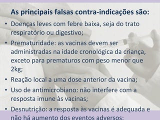 As principais falsas contra-indicações são: Doenças leves com febre baixa, seja do trato respiratório ou digestivo; Prematuridade: as vacinas devem ser administradas na idade cronológica da criança, exceto para prematuros com peso menor que 2kg; Reação local a uma dose anterior da vacina; Uso de antimicrobiano: não interfere com a resposta imune às vacinas; Desnutrição: a resposta às vacinas é adequada e não há aumento dos eventos adversos;  
