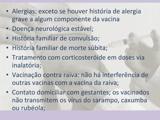 Alergias: exceto se houver história de alergia grave a algum componente da vacina  Doença neurológica estável; História familiar de convulsão; História familiar de morte súbita; Tratamento com corticosteróide em doses via inalatória; Vacinação contra raiva: não há interferência de outras vacinas com a vacina da raiva; Contato domiciliar com gestantes; os vacinados não transmitem os vírus do sarampo, caxumba ou rubéola; 