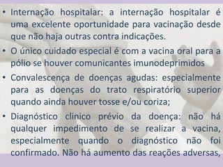 Internação hospitalar: a internação hospitalar é uma excelente oportunidade para vacinação desde que não haja outras contra indicações.  O único cuidado especial é com a vacina oral para a pólio se houver comunicantes imunodeprimidos Convalescença de doenças agudas: especialmente para as doenças do trato respiratório superior quando ainda houver tosse e/ou coriza; Diagnóstico clinico prévio da doença: não há qualquer impedimento de se realizar a vacina, especialmente quando o diagnóstico não foi confirmado. Não há aumento das reações adversas,  