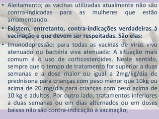 Aleitamento; as vacinas utilizadas atualmente não são contra-indicadas para as mulheres que estão amamentando.  Existem, entretanto, contra-indicações verdadeiras à vacinação e que devem ser respeitadas. São elas: Imunodepressão: para todas as vacinas de vírus vivo atenuado ou bactéria viva atenuada: A situação mais comum é o uso de corticosteróides. Neste sentido, sempre que o tempo de tratamento for superior a duas semanas e a dose maior ou igual a 2mg/kg/dia de prednisona para crianças com peso menor que 10kg ou acima de 20 mg/dia para crianças com peso acima de 10 kg e adultos. Por outro lado, tratamentos inferiores a duas semanas ou em dias alternados ou em doses baixas não são contra-indicação à vacinação; 