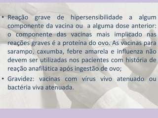 Reação grave de hipersensibilidade a algum componente da vacina ou  a alguma dose anterior: o componente das vacinas mais implicado nas reações graves é a proteína do ovo. As vacinas para sarampo, caxumba, febre amarela e influenza não devem ser utilizadas nos pacientes com história de reação anafilática após ingestão de ovo; Gravidez: vacinas com vírus vivo atenuado ou bactéria viva atenuada. 