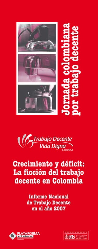 Jornada colombiana
                 por trabajo decente




Crecimiento y déficit:
La ficción del trabajo
decente en Colombia
     Informe Nacional
    de Trabajo Decente
      en el año 2007
 