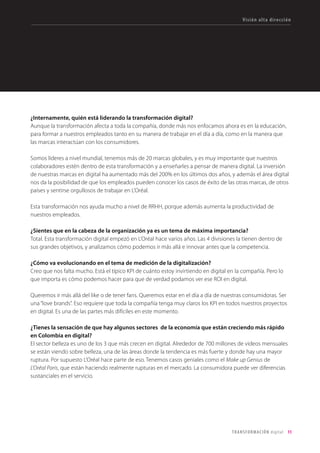 Nos enfrentamos a un siglo XXI muy diferente al
XX. En el siglo XX, innovar recurrentemente pare-
cía cool. Una opción. En el siglo XXI innovar es
una obsesión. Sólo quien innova subsiste. Vivi-
mos la época de la humanidad más exigente en
términos de innovación empresarial. Para la que
se requerirá gente que quiera tomarse la mo-
lestia de innovar.
Lanuevaexperienciadeclientenosobliga
arepensarnuestrosprocesosycanalesde
venta,laformadecomunicarnosconlos
clientes,defidelizarles.Asícomoabrirlas
barrerascorporativasapartnersexternosen
procesosdeinnovaciónabierta,aderribar
lossilosfuncionalesdelasorganizaciones,a
colaborarytrabajardeunamaneradiferente.
Aintroducirvaloresyprincipiosdelacultura
digitalenlasorganizaciones.Ainventar
nuevosmodelosdenegociooadefendernos
deladisrupcióndelasstartupstecnológicas.
La conexión de las máquinas a Internet, el incre-
mento de la producción de datos y la explota-
ción de los mismos, la obsesión por la tecnolo-
gía y el advenimiento de la empresa social, que
pone a las personas primero, como estrategia de
negocio y no como estrategia de comunicación
a través de la disciplina de la RSC, afectarán al
tiempo atacando por diferentes flancos.
Con este I Estudio de Transformación Digital en
la empresa colombiana, desde Territorio crea-
tivo y Colombia Digital hemos intentando ob-
tener una foto que dibuje cómo de preparadas
están las empresas colombianas para afrontar
esta revolución digital. Las malas noticias pri-
mero: solo un 30% se encuentra capacitada
para enfrentarse a sus retos. Y las buenas: casi
un 80% ya ha empezado a transformarse. Al-
gunos de sus máximos directivos nos lo han
contado en primera persona. Los resultados, a
continuación.
 