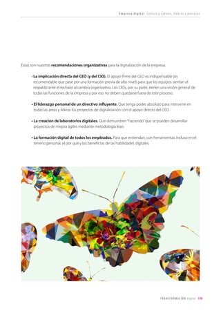 119TRANSFORMACIÓN digital
Las herramientas catalizan la colaboración,
la vinculación y la productividad
Una organización digital actúa como una
sociedad en Red. Una empresa no es digital porque
utiliza herramientas y soluciones que lo son, sino
porque lo son todos sus procesos y operaciones:
la concepción y lanzamiento de nuevos productos
o modelos de negocio, la gestión de la cadena de
suministro, la elaboración de propuestas comerciales
o la gestión de RRHH.
• La gestión del conocimiento se descentraliza: la fuerza de la inteligencia colectiva. En un foro
interno, distintas áreas de la empresa (desarrollo, marketing, ventas, comunicación) comparten
información sobre un nuevo producto y construyen sobre el trabajo anteriormente realizado
por otros para preparar el documento de soporte al lanzamiento. En un repositorio de documentos
en la nube se accede al histórico de propuestas comerciales que está accesible a cualquiera que
necesite recurrir a esa información.
• Las herramientas digitales simplifican la gestión de proyectos. No tenemos que estar sentados
en nuestra mesa en la oficina para trabajar en un proyecto con nuestro equipo. A través de
videoconferencia podemos tener una reunión de estatus por la mañana, aclarar dudas puntuales
por WhatsApp y trabajar el resto del día en un documento compartido de Google docs. En una
herramienta online de gestión de ideas, diferentes trabajadores ubicados en cualquier punto
del mundo podrán contribuir con nuevas soluciones de negocio, oportunidades de mejora, votar
otras ideas y convertirlas en realidad mediante un esfuerzo cooperativo online.
• Las intranets sociales son las nuevas espinas dorsales de la organización. Cada vez más, y en
beneficio de todos, las redes sociales internas sustituirán al correo electrónico. La serendipia de la
conversación online“estructurada y desestructurada”al tiempo, enriquecerá el intercambio de ideas,
convirtiéndose en fuente de innovación -conectando equipos e ideas- o de productividad -acortando
los tiempos para encontrar soluciones o apoyos concretos-. La posibilidad de buscar, enlazar,
categorizar y etiquetar, incrementará la sabiduría colectiva.
 